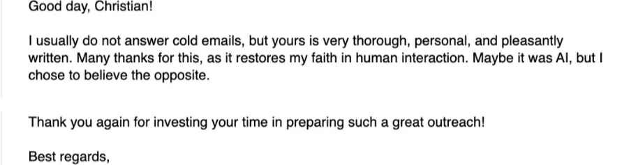 Reply: I usually do not answer cold emails, but yours is very thorough, personal and pleasantly written